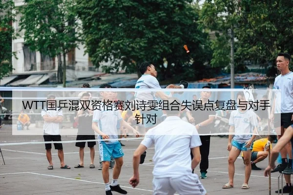 WTT国乒混双资格赛刘诗雯组合失误点复盘与对手针对