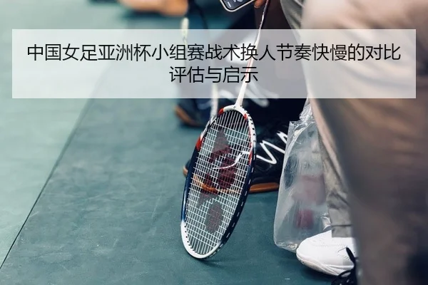 中国女足亚洲杯小组赛战术换人节奏快慢的对比评估与启示